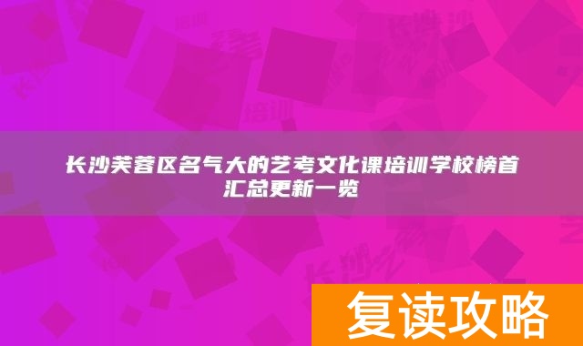 长沙芙蓉区名气大的艺考文化课培训学校榜首汇总更新一览