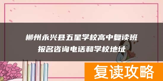 郴州永兴县五星学校高中复读班报名咨询电话和学校地址